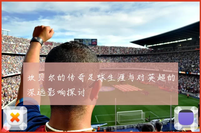 坎贝尔的传奇足球生涯与对英超的深远影响探讨