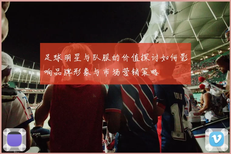 足球明星与队服的价值探讨如何影响品牌形象与市场营销策略