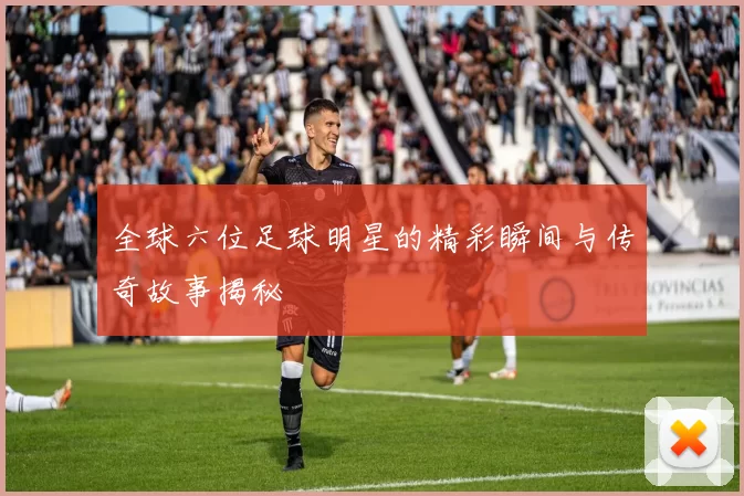 全球六位足球明星的精彩瞬间与传奇故事揭秘