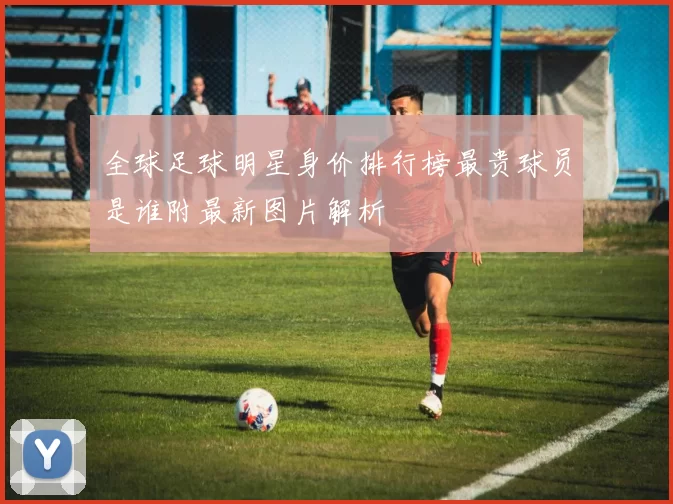 全球足球明星身价排行榜最贵球员是谁附最新图片解析