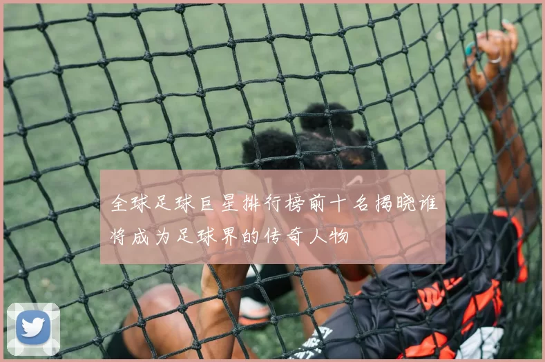 全球足球巨星排行榜前十名揭晓谁将成为足球界的传奇人物