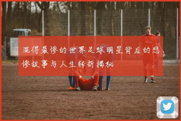 混得最惨的世界足球明星背后的悲惨故事与人生转折揭秘