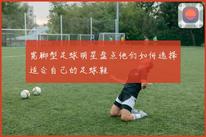 宽脚型足球明星盘点他们如何选择适合自己的足球鞋